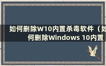 如何删除W10内置杀毒软件（如何删除Windows 10内置杀毒软件）
